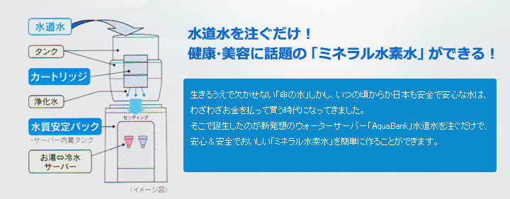 水道水を注ぐだけ！生きるうえで欠かせない「命の水」しかし、いつの頃からか日本も安全で安心な水は、わざわざお金を払って買う時代になってきました。
そこで誕生したのが新発想のウォーターサーバー「AquaBank」水道水を注ぐだけで、安心＆安全でおいしい「ミネラル水素水」を簡単に作ることができます。